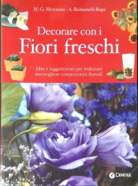 Decorare con i fiori freschi. Idee e suggerimenti per realizzare meravigliose composizioni floreali