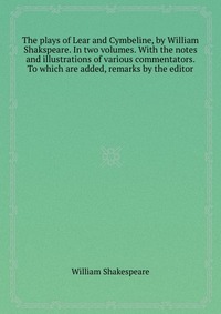 The plays of Lear and Cymbeline, by William Shakspeare. In two volumes. With the notes and illustrations of various commentators. To which are added, remarks by the editor