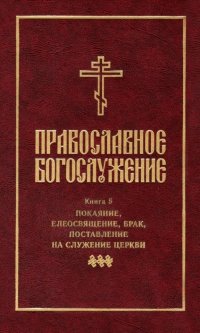 Православное богослужение: Книга 5: Покаяние, елеосвящение, брак, поставление на служение Церкви