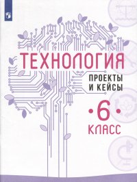 Технология. Проекты и кейсы. 6 класс