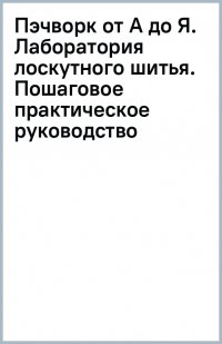 Пэчворк от А до Я. Лаборатория лоскутного шитья. Пошаговое практическое руководство