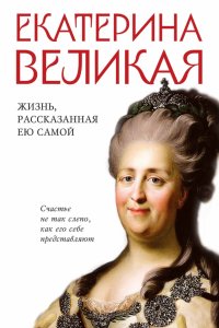 Екатерина Великая. Жизнь, рассказанная ею самой