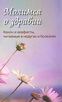 Молимся о здравии. Канон и акафисты, читаемые в недугах и болезнях