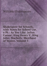 Shakespere for Schools, with Notes for School Use. 6 Pt.: As You Like: Julius Caesar; King Henry V; King John; Macbeth: Merchant of Venice, Volume 5