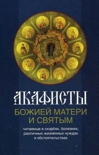 Акафисты Божией Матери и святым, читаемые в скорбях, болезнях, различных жизненных нуждах и обстоятельствах