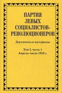 Партия левых социалистов-революционеров. Документы и материалы. 1917-1925 гг. В 3 томах. Том 2. Часть 1. Апрель-июль 1918 года