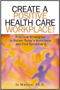 Create A Positive Health Care Workplace!: Practical Strategies to Retain Today's Workforce and Find Tomorrow's