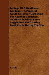 Jottings Of A Gentleman Gardener - A Practical Guide To Flower Gardening For Amateur Gardeners, To Which Is Added Some Suggestions On Growing Food Plants During The War