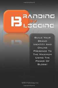 Branding By Blogging: Build Your Brand Identity And Online Presence To The Maximum Using This Ultimate Business Branding Strategy And The Power Of Blogs!