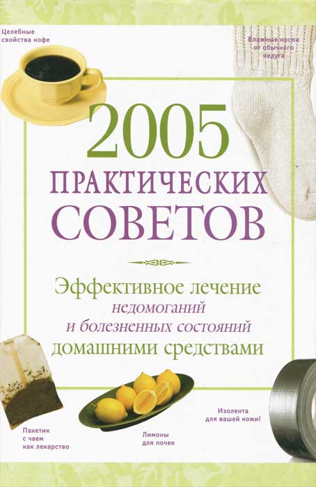 2005 практических советов. Эффективное лечение недомоганий и болезненных состояний домашними средствами