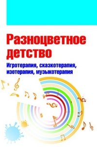 Разноцветное детство. Игротерапия, сказкотерапия, изотерапия, музыкотерапия