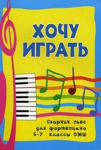 Хочу играть. Сборник пьес для фортепиано. 5-7 классы ДМШ