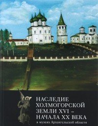 Наследие Холмогорской земли ХVI-начала ХХ века в музеях Архангельской области. Каталог выставки