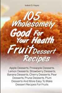 105 Wholesomely Good For Your Health Fruit Dessert Recipes: Apple Desserts, Pineapple Desserts, Lemon Desserts, Strawberry Desserts, Banana Desserts, ... More Easy To Make Dessert Recipes For