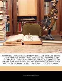 Working Drawings and How to Make and Use Them: Designed for Industrial, Technical, Normal, and the Higher Grade Grammar School; Academies and Night Schools; ... Principles of Pattern and Temp