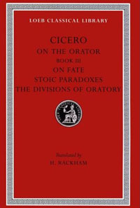 Cicero: On the Orator: Book 3. On Fate. Stoic Paradoxes. On the Divisions of Oratory: A. Rhetorical Treatises (Loeb Classical Library No. 349)