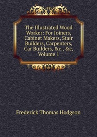 The Illustrated Wood Worker: For Joiners, Cabinet Makers, Stair Builders, Carpenters, Car Builders, &c., &c, Volume 1