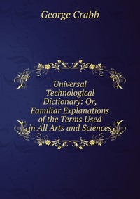 Universal Technological Dictionary: Or, Familiar Explanations of the Terms Used in All Arts and Sciences