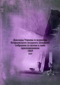 Доклады Управы и журналы Егорьевского уездного земского собрания со всеми к ним приложениями. 1869