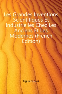 Les Grandes Inventions Scientifiques Et Industrielles Chez Les Anciens Et Les Modernes (French Edition)