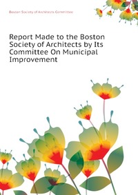 Boston Society of Architects Committee - «Report Made to the Boston Society of Architects by Its Committee On Municipal Improvement»