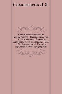 Санкт-Петербургский университет Централизация государственных архивов. Архивное дело на Западе. 1900. Ч.74. Холодняк И. Carmina sepulcralia latina epigraphica