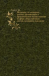 Иезуиты, их история, учение, организация и практическая деятельность в сфере общественной жизни, политики и религии