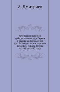 Очерки из истории губернского города Перми с основания поселения до 1845 года с приложением летописи города Перми с 1845 до 1890 года