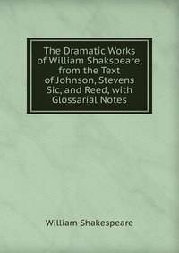 The Dramatic Works of William Shakspeare, from the Text of Johnson, Stevens Sic, and Reed, with Glossarial Notes