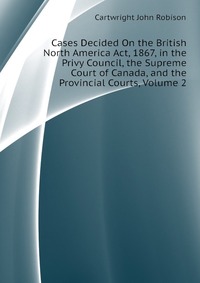 Cases Decided On the British North America Act, 1867, in the Privy Council, the Supreme Court of Canada, and the Provincial Courts, Volume 2