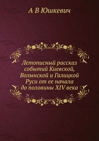 Летописный рассказ событий Киевской, Волынской и Галицкой Руси от ее начала до половины XIV века