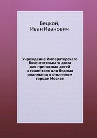 Учреждение Императорскаго Воспитательнаго дома для приносных детей и гошпиталя для бедных родильниц в столичном городе Москве