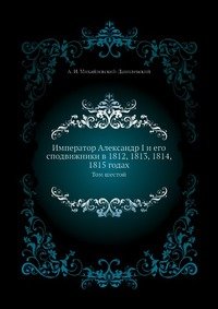 Император Александр I и его сподвижники в 1812, 1813, 1814, 1815 годах