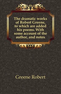 The dramatic works of Robert Greene, to which are added his poems. With some account of the author, and notes