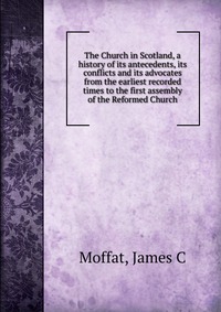 The Church in Scotland, a history of its antecedents, its conflicts and its advocates from the earliest recorded times to the first assembly of the Reformed Church