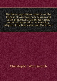 The Bonn propositions: speeches of the Bishops of Winchester and Lincoln and of the prolocutor of Canterbury in the session of convocation, commencing . adopted at the first and second Confer