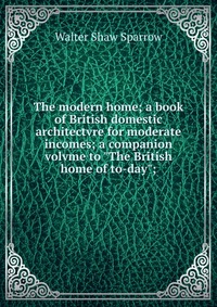 The modern home; a book of British domestic architectvre for moderate incomes; a companion volvme to 