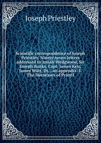 Scientific correspondence of Joseph Priestley. Ninety-seven letters addressed to Josiah Wedgwood, Sir Joseph Banks, Capt. James Keir, James Watt, Dr. . an appendix: I. The likenesses of Pries