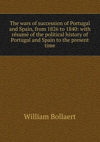 The wars of succession of Portugal and Spain, from 1826 to 1840: with resume of the political history of Portugal and Spain to the present time