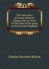 The love story of Ursula Wolcott: being a tale in verse of the time of the great revival in New England