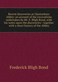 Recent discoveries at Glastonbury Abbey: an account of the excavations undertaken by Mr. F. Bligh Bond, with his notes upon the discoveries : together with a short history of the Abbey