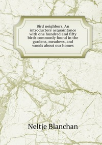 Bird neighbors. An introductory acquaintance with one hundred and fifty birds commonly found in the gardens, meadows, and woods about our homes