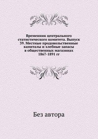 Временник центрального статистического комитета. Выпуск 39. Местные продовольственные капиталы и хлебные запасы в общественных магазинах 1867-1891 гг