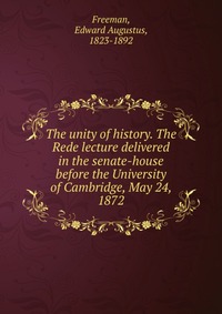 The unity of history. The Rede lecture delivered in the senate-house before the University of Cambridge, May 24, 1872