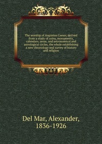 The worship of Augustus Caesar, derived from a study of coins, monuments, calendars, aeras, and astronomical and astrological cycles, the whole establishing a new chronology and survey of his