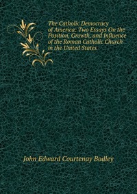 The Catholic Democracy of America: Two Essays On the Position, Growth, and Influence of the Roman Catholic Church in the United States