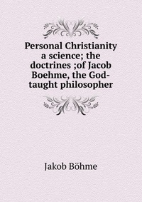 Personal Christianity a science; the doctrines ;of Jacob Boehme, the God-taught philosopher