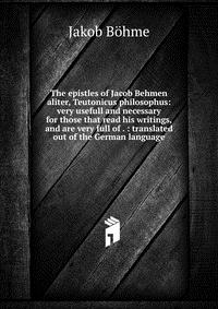 The epistles of Jacob Behmen aliter, Teutonicus philosophus: very usefull and necessary for those that read his writings, and are very full of . : translated out of the German language