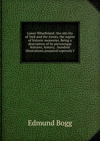 Lower Wharfeland: the old city of York and the Ainsty, the region of historic memories. Being a description of its picturesque features, history, . hundred illustrations prepared expressly f