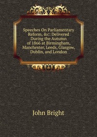 Speeches On Parliamentary Reform, &c: Delivered During the Autumn of 1866 at Birmingham, Manchester, Leeds, Glasgow, Dublin, and London